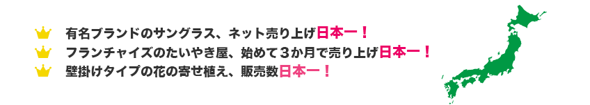 有名ブランドのサングラス、ネット売り上げ日本一！フランチャイズのたいやき屋、始めて３か月で売り上げ日本一！壁掛けタイプの花の寄せ植え、販売数日本一！