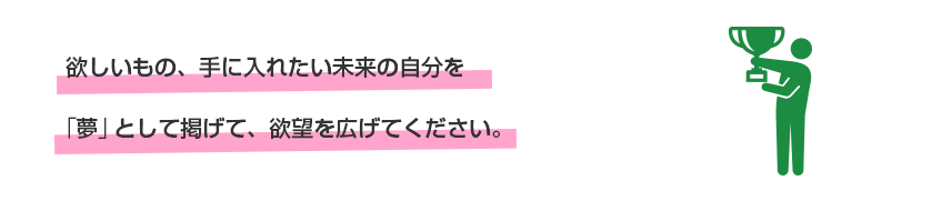 欲しいもの、手に入れたい未来の自分を「夢」として掲げて、欲望を広げてください。