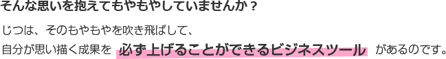 そんな思いを抱えてもやもやしていませんか？じつは、そのもやもやを吹き飛ばして、自分が思い描く成果を  必ず上げることができるビジネスツール  があるのです。