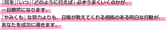 「何を」「いつ」「どのように行えば」必ずうまくいくのかが、一目瞭然になります。「やみくも」な努力よりも、日報が教えてくれる根拠のある明白な行動が、あなたを成功に導きます。