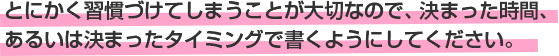 とにかく習慣づけてしまうことが大切なので、決まった時間、あるいは決まったタイミングで書くようにしてください。